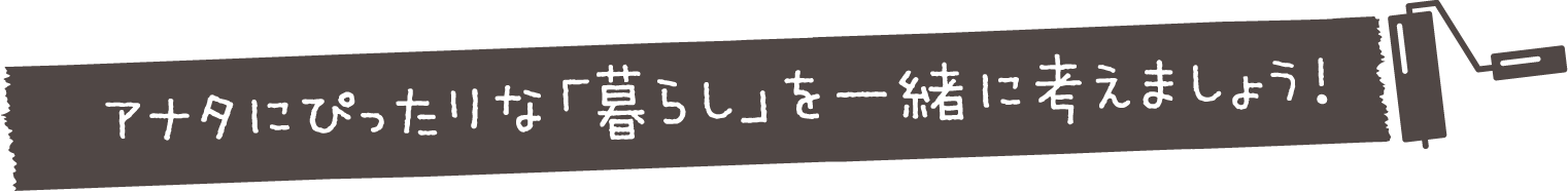 アナタにぴったりな「暮らし」を一緒に考えましょう！